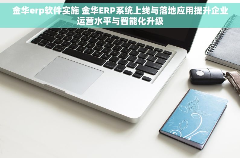 金华erp软件实施 金华ERP系统上线与落地应用提升企业运营水平与智能化升级