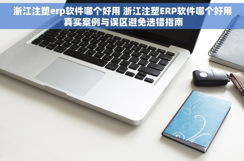 浙江注塑erp软件哪个好用 浙江注塑ERP软件哪个好用 真实案例与误区避免选错指南