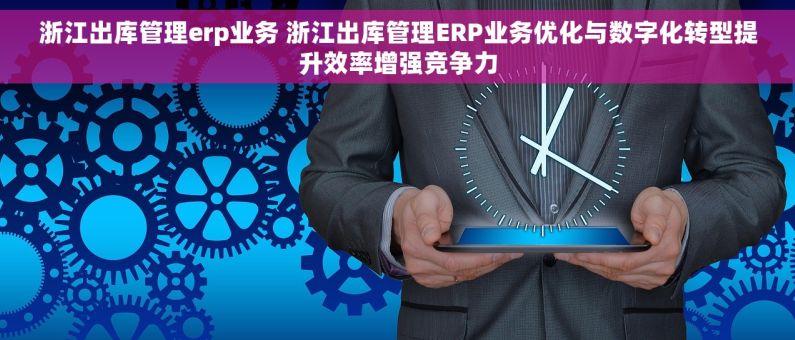 浙江出库管理erp业务 浙江出库管理ERP业务优化与数字化转型提升效率增强竞争力