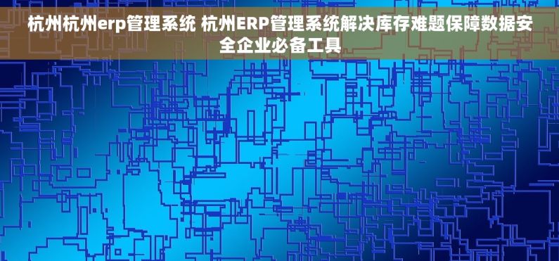 杭州杭州erp管理系统 杭州ERP管理系统解决库存难题保障数据安全企业必备工具