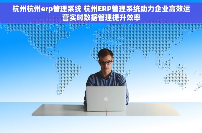 杭州杭州erp管理系统 杭州ERP管理系统助力企业高效运营实时数据管理提升效率