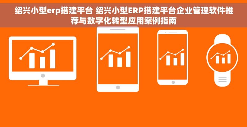 绍兴小型erp搭建平台 绍兴小型ERP搭建平台企业管理软件推荐与数字化转型应用案例指南