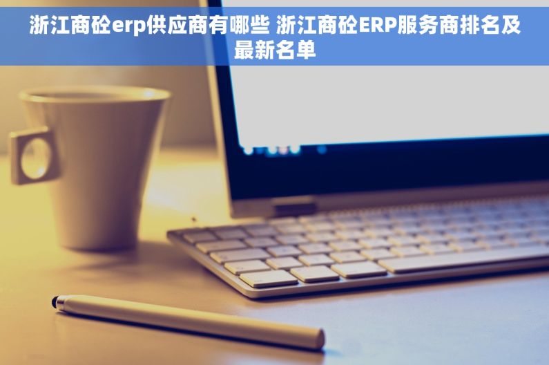 浙江商砼erp供应商有哪些 浙江商砼ERP服务商排名及最新名单