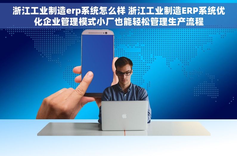 浙江工业制造erp系统怎么样 浙江工业制造ERP系统优化企业管理模式小厂也能轻松管理生产流程