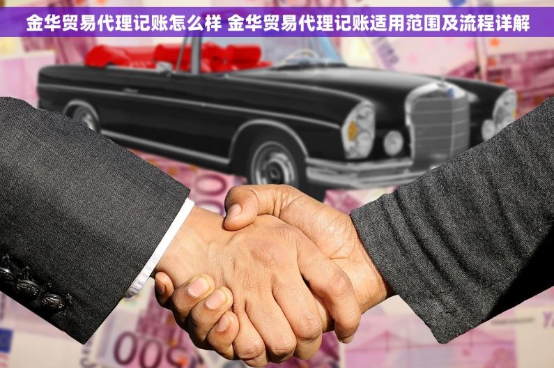 金华贸易代理记账怎么样 金华贸易代理记账适用范围及流程详解
