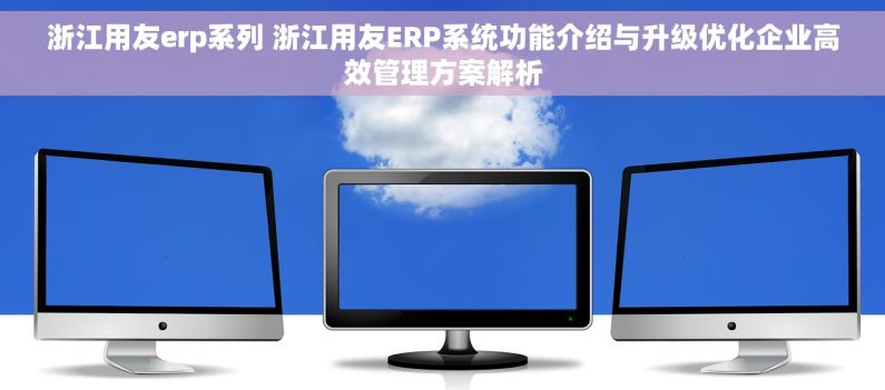 浙江用友erp系列 浙江用友ERP系统功能介绍与升级优化企业高效管理方案解析