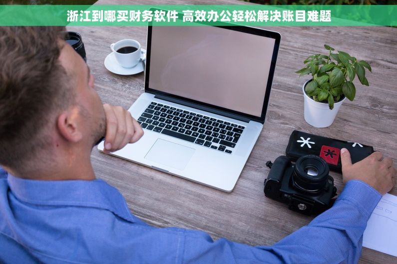 浙江到哪买财务软件 高效办公轻松解决账目难题