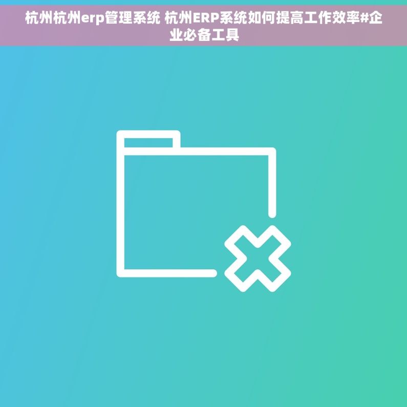 杭州杭州erp管理系统 杭州ERP系统如何提高工作效率#企业必备工具