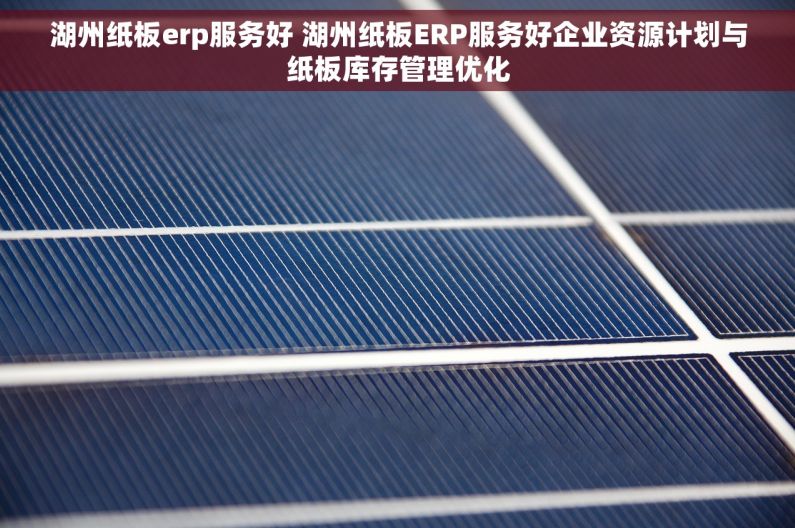 湖州纸板erp服务好 湖州纸板ERP服务好企业资源计划与纸板库存管理优化