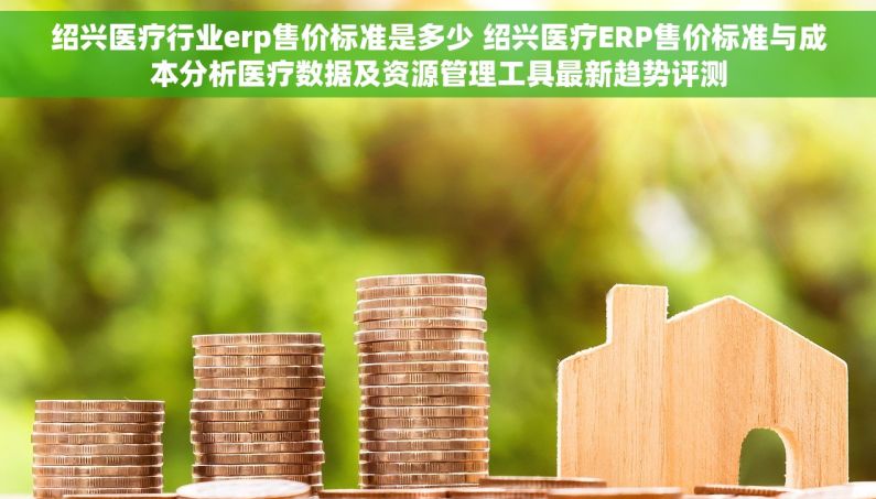 绍兴医疗行业erp售价标准是多少 绍兴医疗ERP售价标准与成本分析医疗数据及资源管理工具最新趋势评测