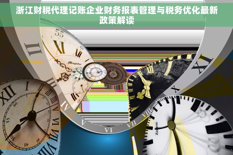 浙江财税代理记账企业财务报表管理与税务优化最新政策解读