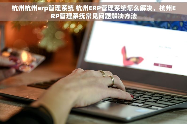 杭州杭州erp管理系统 杭州ERP管理系统怎么解决，杭州ERP管理系统常见问题解决方法