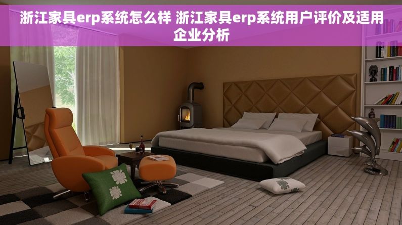 浙江家具erp系统怎么样 浙江家具erp系统用户评价及适用企业分析