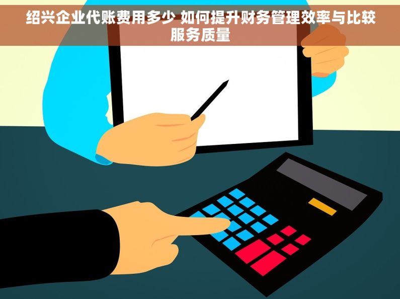 绍兴企业代账费用多少 如何提升财务管理效率与比较服务质量 绍兴企业代账费用多少 如何提升财务管理效率与比较服务质量