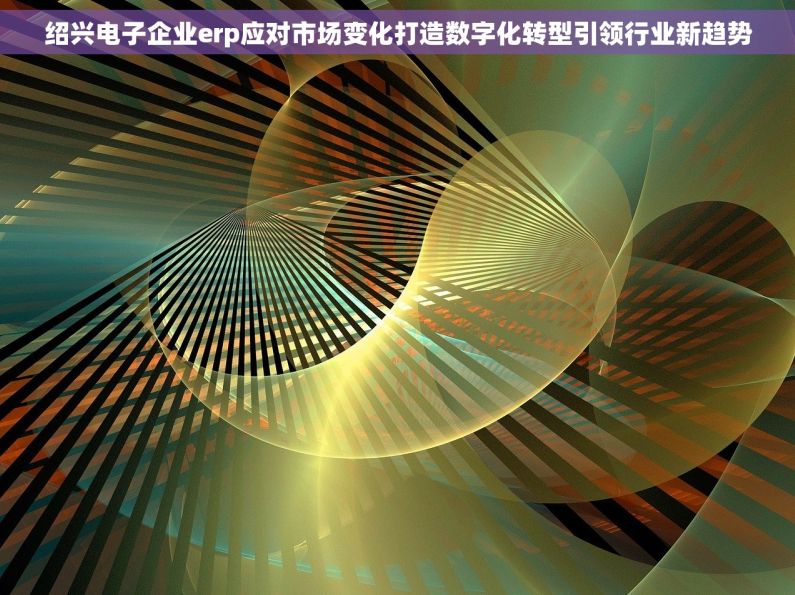 绍兴电子企业erp应对市场变化打造数字化转型引领行业新趋势 绍兴电子企业erp应对市场变化打造数字化转型引领行业新趋势