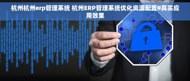 杭州杭州erp管理系统 杭州ERP管理系统优化资源配置#真实应用效果