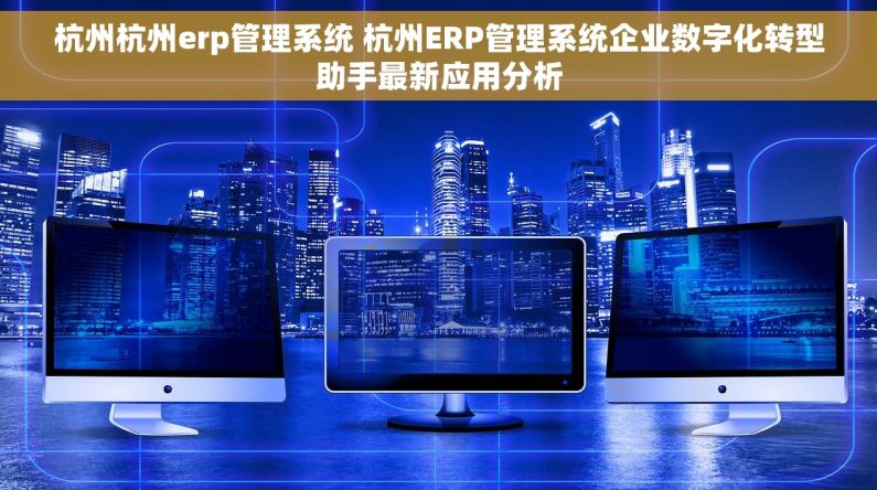 杭州杭州erp管理系统 杭州ERP管理系统企业数字化转型助手最新应用分析 杭州杭州erp管理系统 杭州ERP管理系统企业数字化转型助手最新应用分析