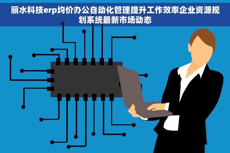 丽水科技erp均价办公自动化管理提升工作效率企业资源规划系统最新市场动态 丽水科技erp均价办公自动化管理提升工作效率企业资源规划系统最新市场动态