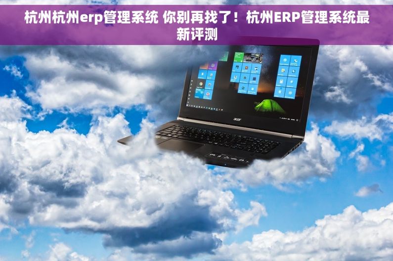 杭州杭州erp管理系统 你别再找了!杭州ERP管理系统最新评测 杭州杭州erp管理系统 你别再找了!杭州ERP管理系统最新评测