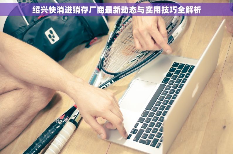 绍兴快消进销存厂商最新动态与实用技巧全解析