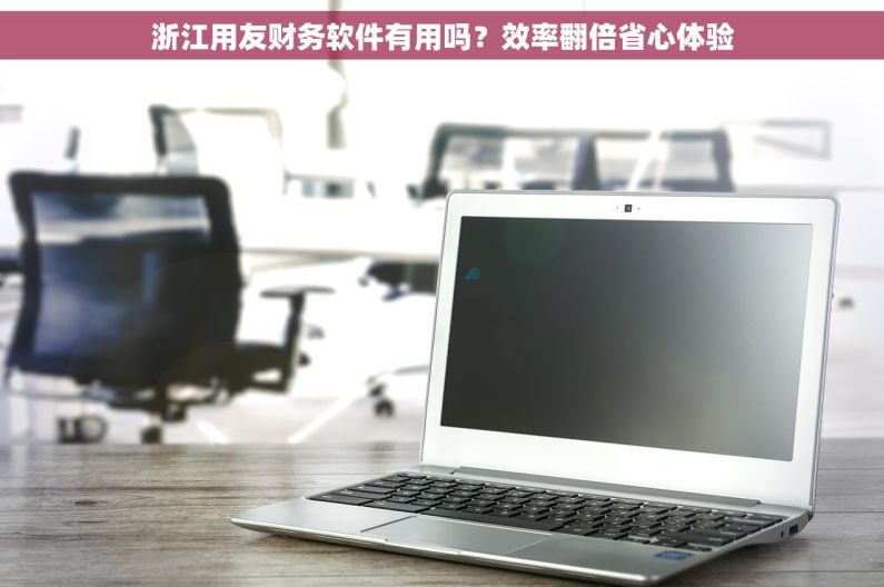 浙江用友财务软件有用吗?效率翻倍省心体验 浙江用友财务软件有用吗?效率翻倍省心体验