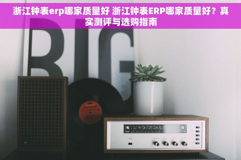 浙江钟表erp哪家质量好 浙江钟表ERP哪家质量好?真实测评与选购指南 浙江钟表erp哪家质量好 浙江钟表ERP哪家质量好?真实测评与选购指南