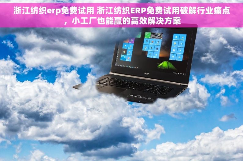 浙江纺织erp免费试用 浙江纺织ERP免费试用破解行业痛点，小工厂也能赢的高效解决方案