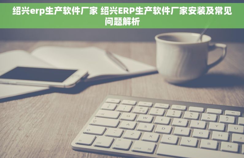 绍兴erp生产软件厂家 绍兴ERP生产软件厂家安装及常见问题解析 绍兴erp生产软件厂家 绍兴ERP生产软件厂家安装及常见问题解析