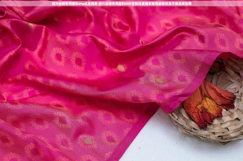绍兴丝绸专用面料erp优质商家 绍兴丝绸专用面料ERP定制优质商家推荐最新灵活方案选择指南