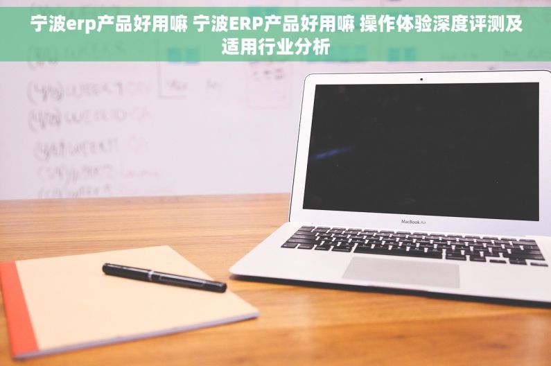宁波erp产品好用嘛 宁波ERP产品好用嘛 操作体验深度评测及适用行业分析