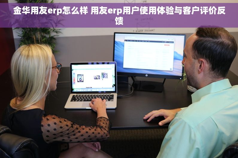 金华用友erp怎么样 用友erp用户使用体验与客户评价反馈
