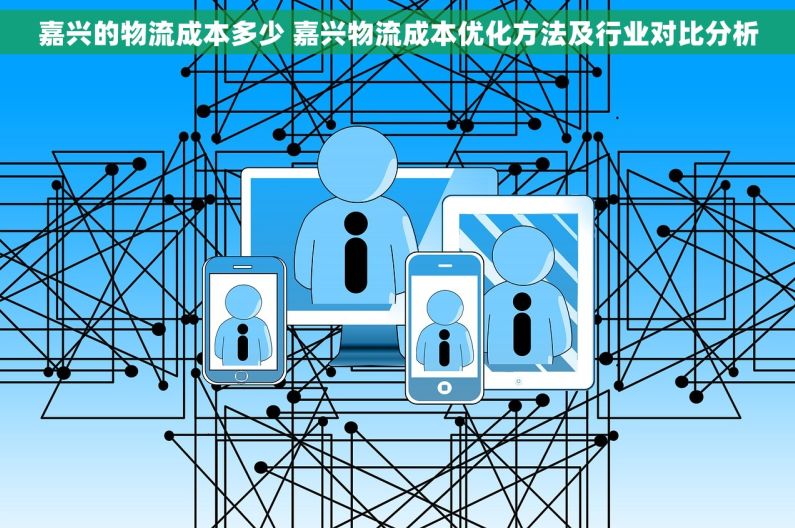 嘉兴的物流成本多少 嘉兴物流成本优化方法及行业对比分析