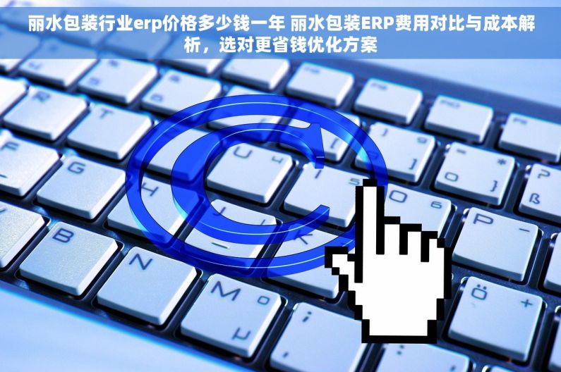 丽水包装行业erp价格多少钱一年 丽水包装ERP费用对比与成本解析,选对更省钱优化方案 丽水包装行业erp价格多少钱一年 丽水包装ERP费用对比与成本解析,选对更省钱优化方案