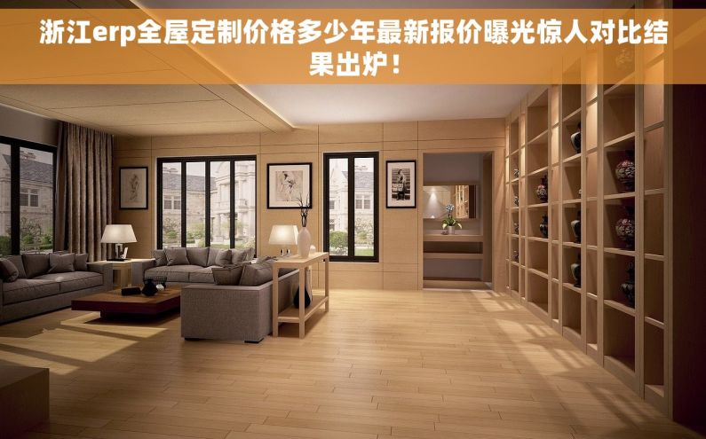浙江erp全屋定制价格多少年最新报价曝光惊人对比结果出炉！
