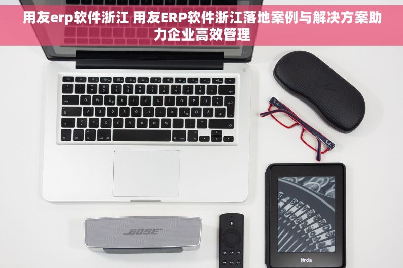 用友erp软件浙江 用友ERP软件浙江落地案例与解决方案助力企业高效管理
