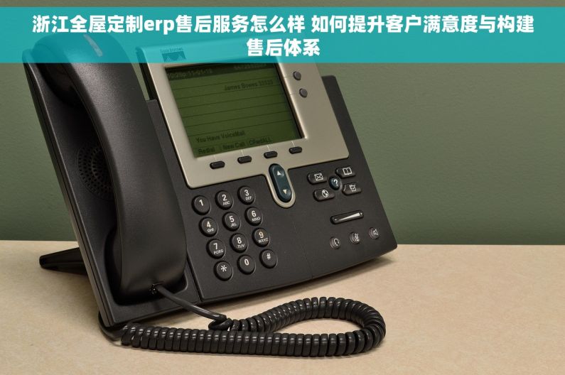 浙江全屋定制erp售后服务怎么样 如何提升客户满意度与构建售后体系