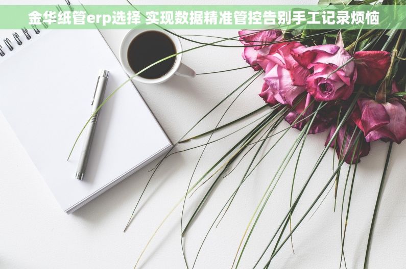 金华纸管erp选择 实现数据精准管控告别手工记录烦恼 金华纸管erp选择 实现数据精准管控告别手工记录烦恼