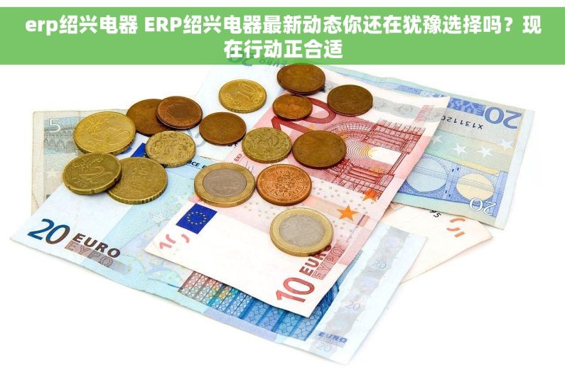 erp绍兴电器 ERP绍兴电器最新动态你还在犹豫选择吗?现在行动正合适 erp绍兴电器 ERP绍兴电器最新动态你还在犹豫选择吗?现在行动正合适