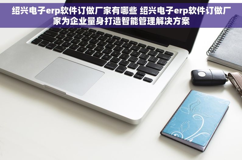绍兴电子erp软件订做厂家有哪些 绍兴电子erp软件订做厂家为企业量身打造智能管理解决方案 绍兴电子erp软件订做厂家有哪些 绍兴电子erp软件订做厂家为企业量身打造智能管理解决方案