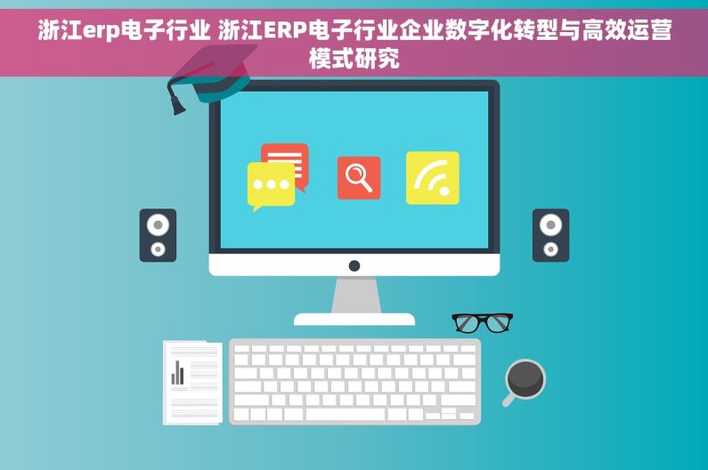 浙江erp电子行业 浙江ERP电子行业企业数字化转型与高效运营模式研究 浙江erp电子行业 浙江ERP电子行业企业数字化转型与高效运营模式研究