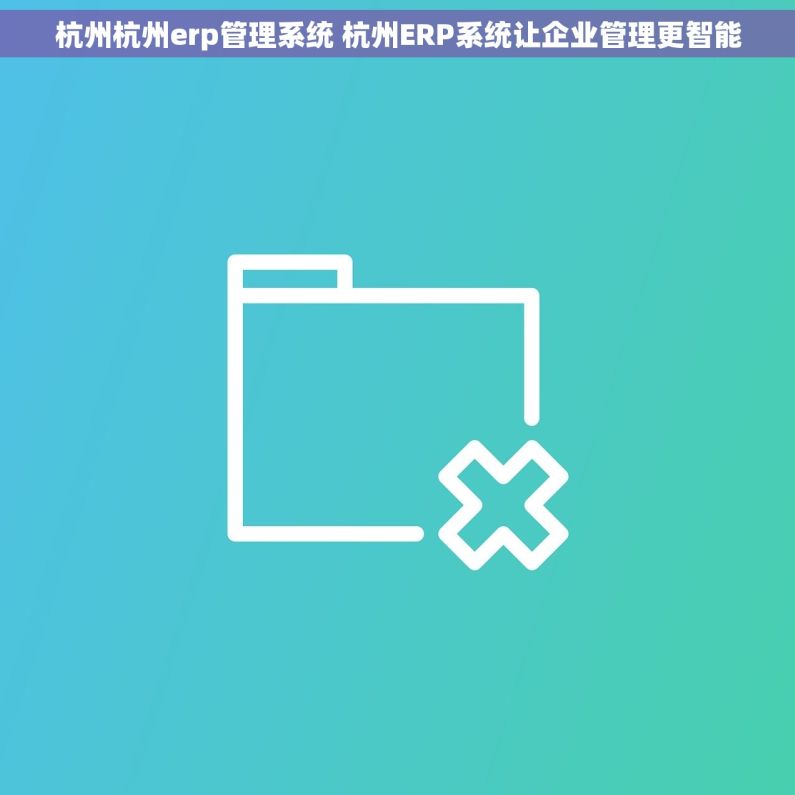 杭州杭州erp管理系统 杭州ERP系统让企业管理更智能