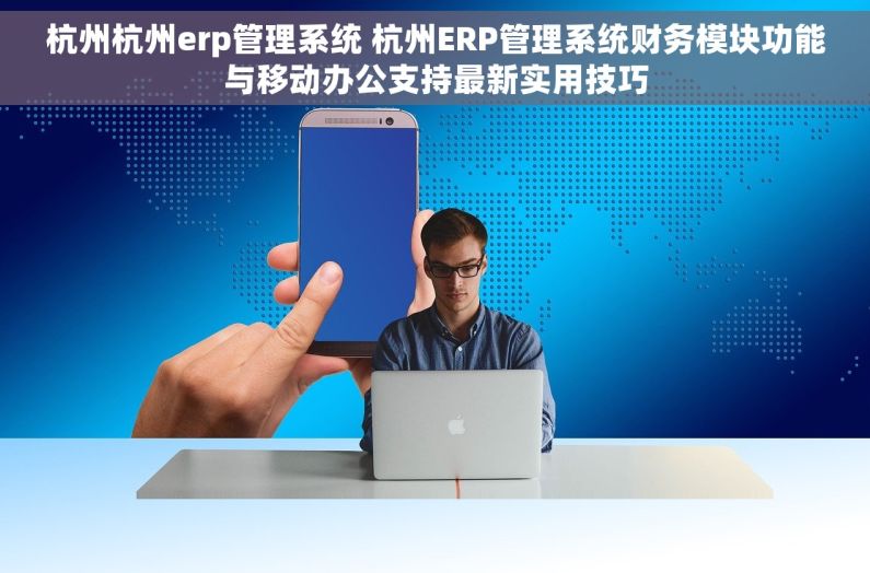 杭州杭州erp管理系统 杭州ERP管理系统财务模块功能与移动办公支持最新实用技巧