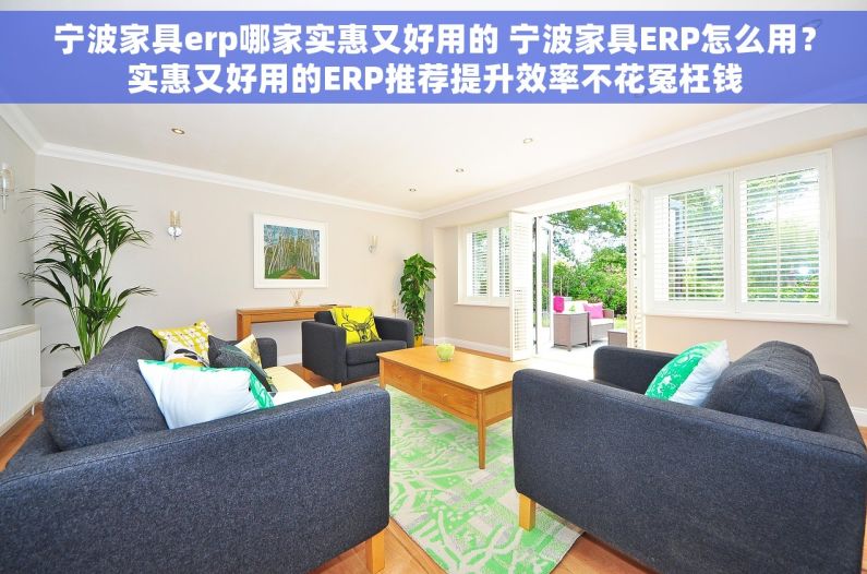 宁波家具erp哪家实惠又好用的 宁波家具ERP怎么用？实惠又好用的ERP推荐提升效率不花冤枉钱