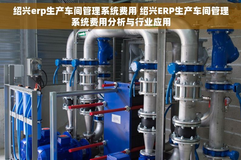 绍兴erp生产车间管理系统费用 绍兴ERP生产车间管理系统费用分析与行业应用