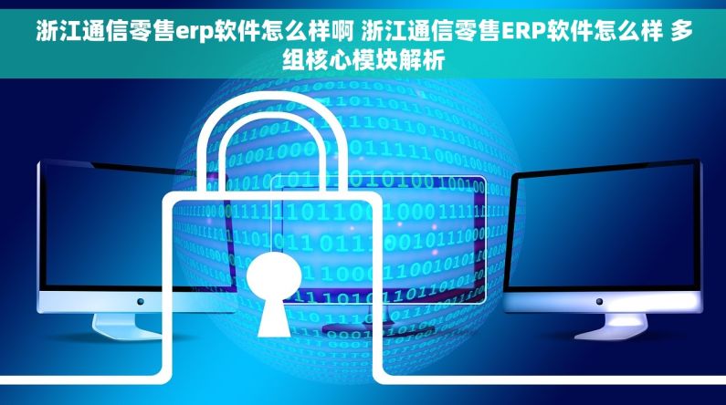 浙江通信零售erp软件怎么样啊 浙江通信零售ERP软件怎么样 多组核心模块解析