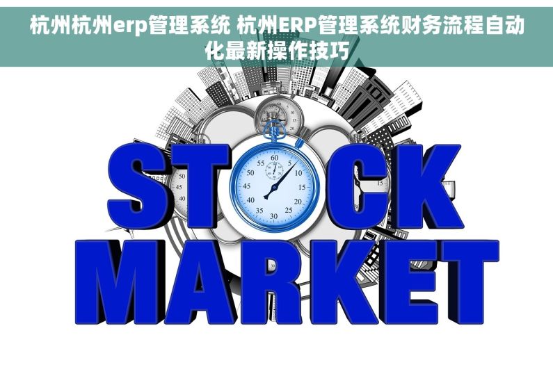 杭州杭州erp管理系统 杭州ERP管理系统财务流程自动化最新操作技巧