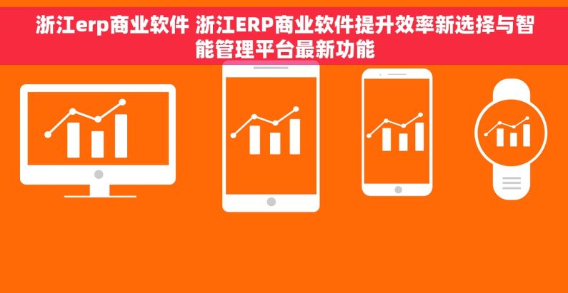 浙江erp商业软件 浙江ERP商业软件提升效率新选择与智能管理平台最新功能