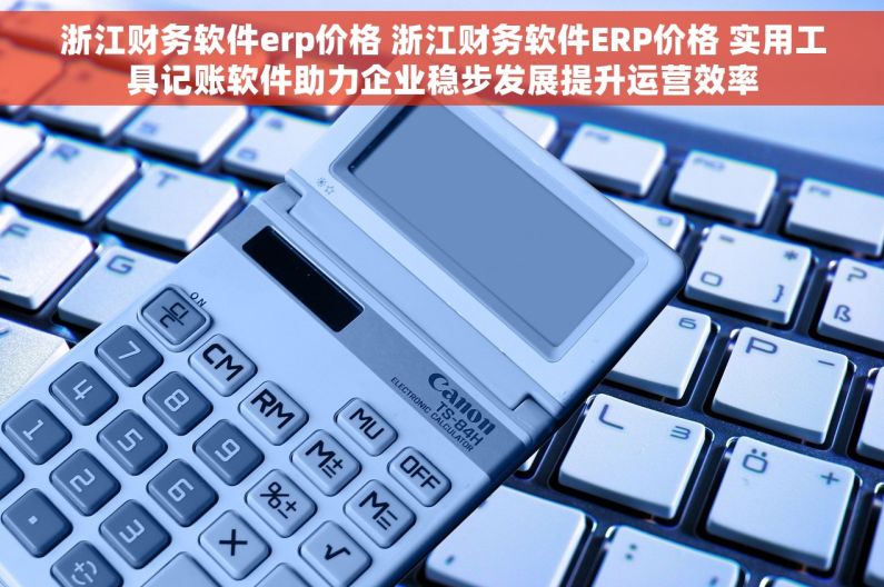 浙江财务软件erp价格 浙江财务软件ERP价格 实用工具记账软件助力企业稳步发展提升运营效率