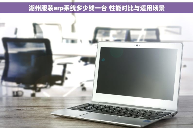 湖州服装erp系统多少钱一台 性能对比与适用场景